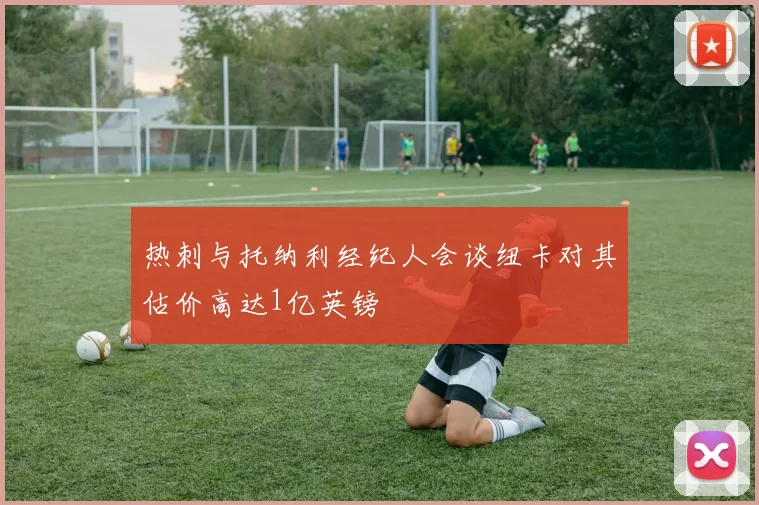 热刺与托纳利经纪人会谈纽卡对其估价高达1亿英镑