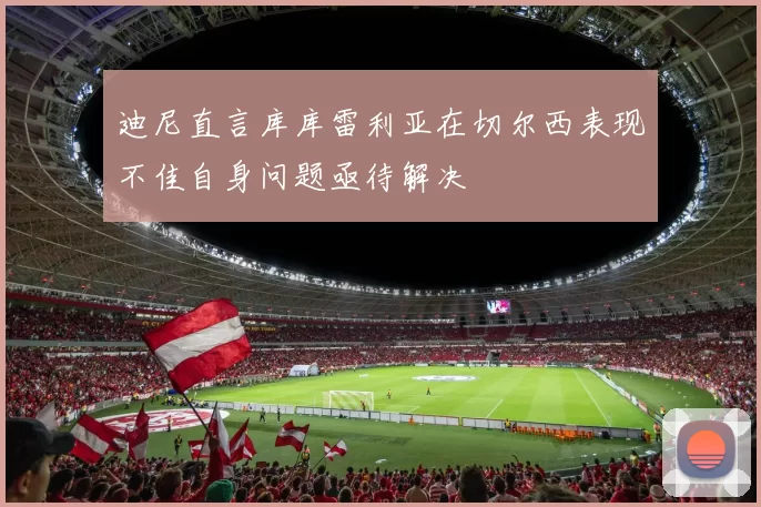 迪尼直言库库雷利亚在切尔西表现不佳自身问题亟待解决