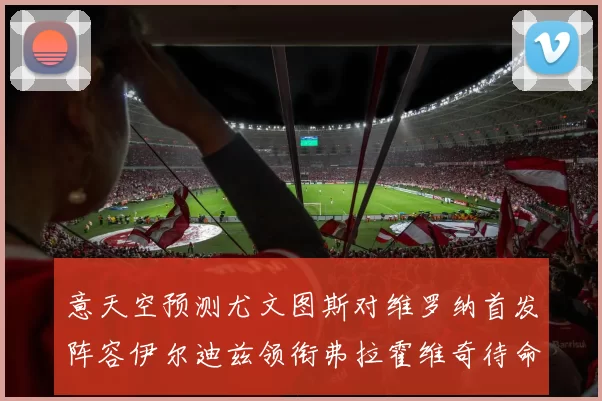 意天空预测尤文图斯对维罗纳首发阵容伊尔迪兹领衔弗拉霍维奇待命