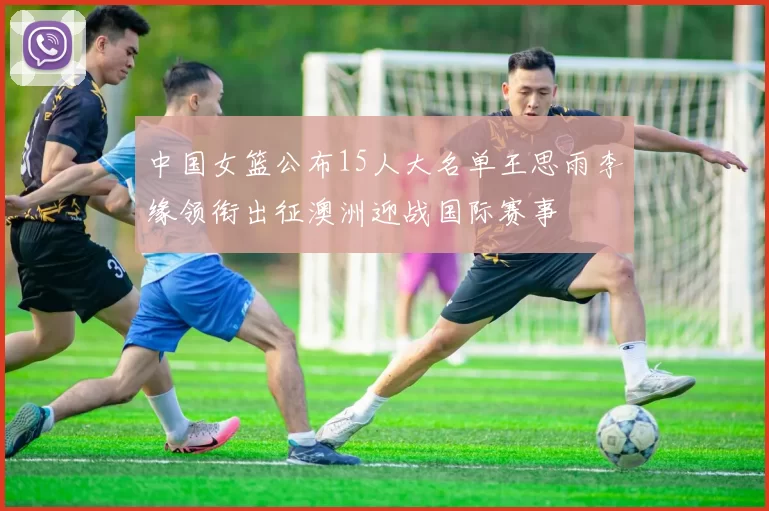 中国女篮公布15人大名单王思雨李缘领衔出征澳洲迎战国际赛事