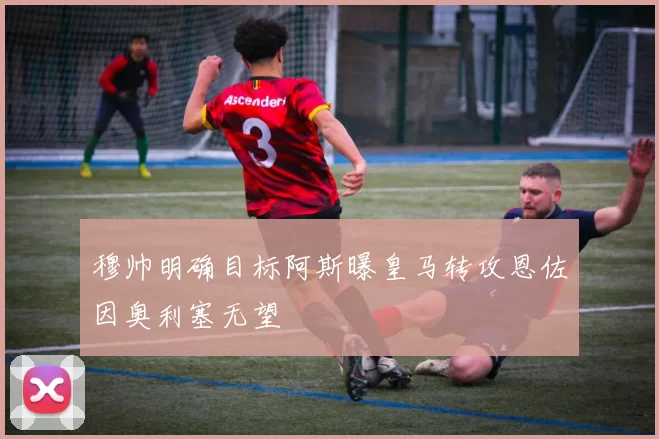 穆帅明确目标阿斯曝皇马转攻恩佐因奥利塞无望