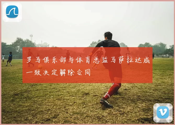 罗马俱乐部与体育总监马萨拉达成一致决定解除合同