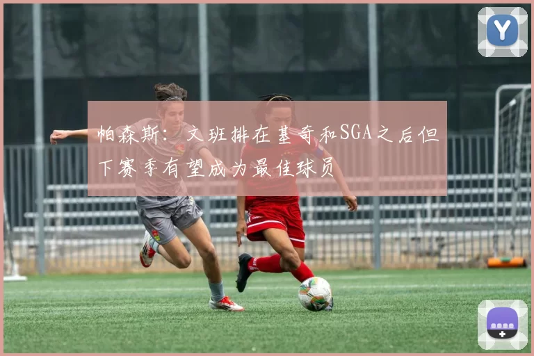 帕森斯：文班排在基奇和SGA之后但下赛季有望成为最佳球员
