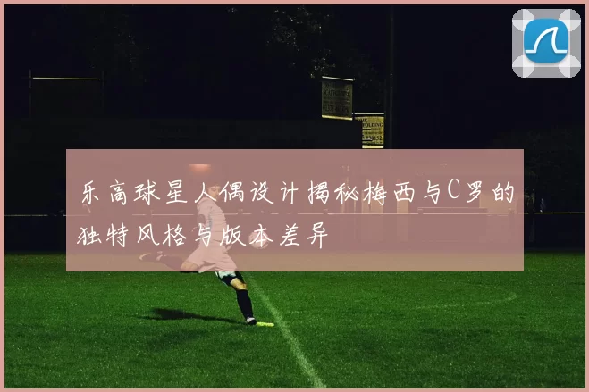 乐高球星人偶设计揭秘梅西与C罗的独特风格与版本差异