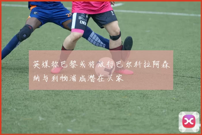 英媒称巴黎或将放行巴尔科拉阿森纳与利物浦成潜在买家
