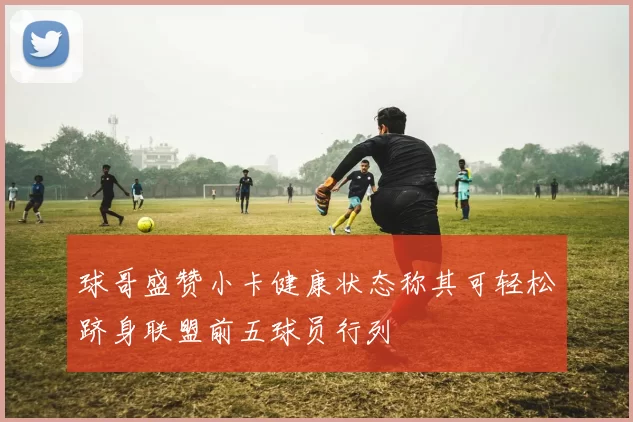 球哥盛赞小卡健康状态称其可轻松跻身联盟前五球员行列