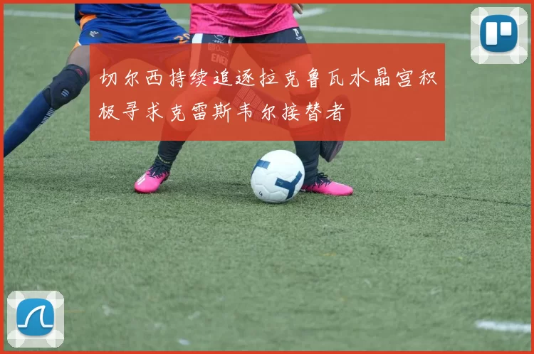 切尔西持续追逐拉克鲁瓦水晶宫积极寻求克雷斯韦尔接替者